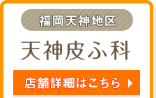 福岡天神地区 | 天神皮ふ科 | 店舗詳細はこちら