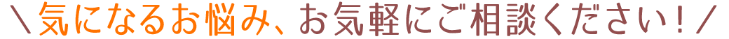 ＼気になるお悩み、お気軽にご相談ください！／