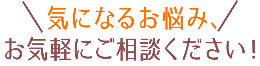 ＼気になるお悩み、お気軽にご相談ください！／